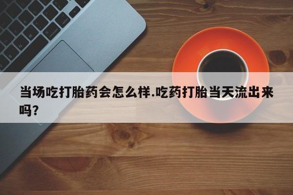 私人卖打胎药微信号当场吃打胎药会怎么样.吃药打胎当天流出来吗？