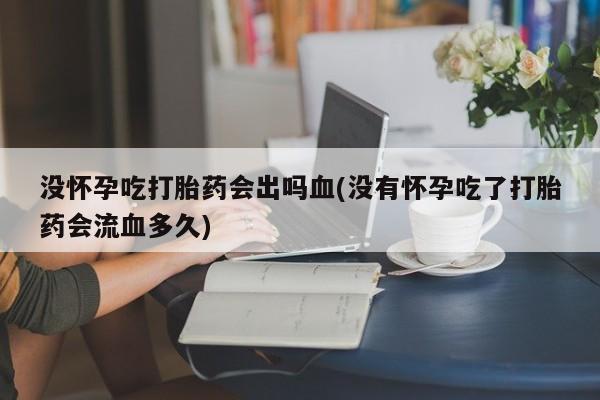私人卖打胎药微信号没怀孕吃打胎药会出吗血(没有怀孕吃了打胎药会流血多久)