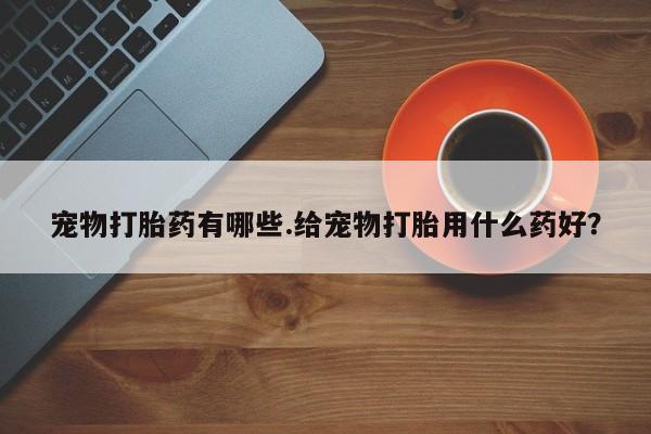 私人卖打胎药微信号宠物打胎药有哪些.给宠物打胎用什么药好？
