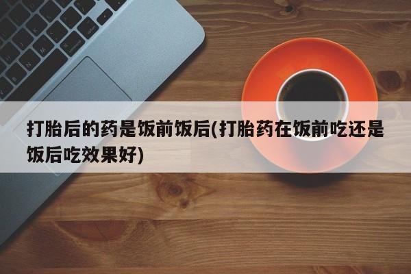 私人卖打胎药微信号打胎后的药是饭前饭后(打胎药在饭前吃还是饭后吃效果好)