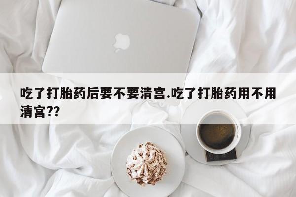 私人卖打胎药微信号吃了打胎药后要不要清宫.吃了打胎药用不用清宫?？