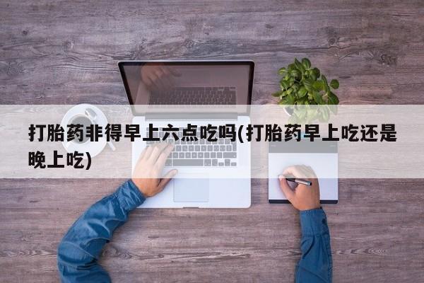 私人卖打胎药微信号打胎药非得早上六点吃吗(打胎药早上吃还是晚上吃)