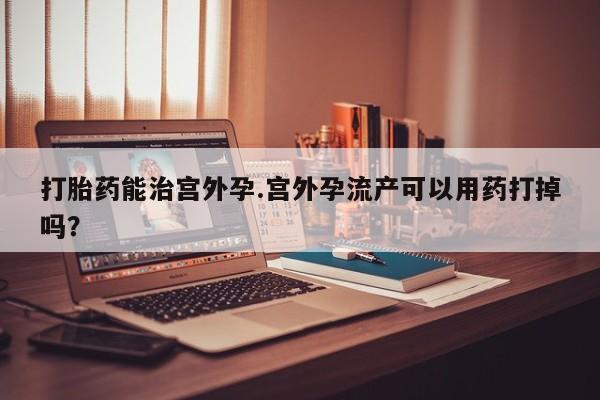 私人卖打胎药微信号打胎药能治宫外孕.宫外孕流产可以用药打掉吗？