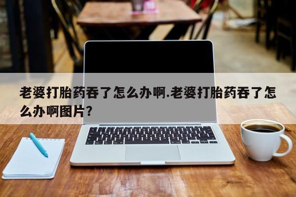 私人卖打胎药微信号老婆打胎药吞了怎么办啊.老婆打胎药吞了怎么办啊图片？