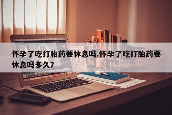 私人卖打胎药微信号怀孕了吃打胎药要休息吗.怀孕了吃打胎药要休息吗多久？