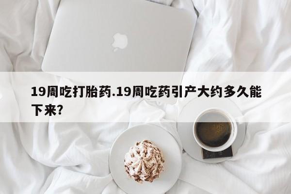 私人卖打胎药微信号19周吃打胎药.19周吃药引产大约多久能下来？