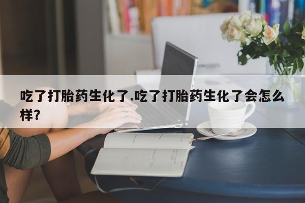 私人卖打胎药微信号吃了打胎药生化了.吃了打胎药生化了会怎么样？