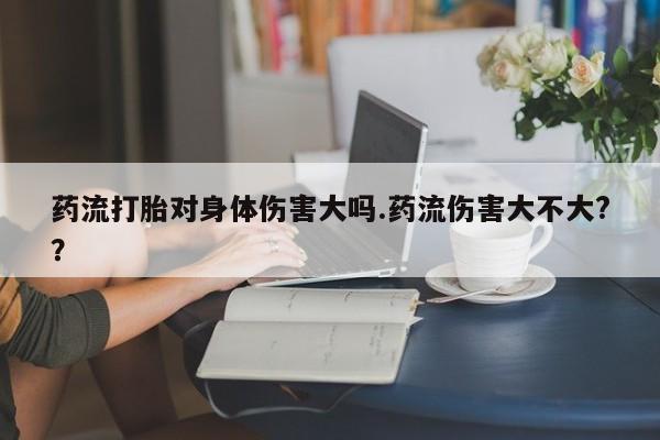 私人卖打胎药微信号药流打胎对身体伤害大吗.药流伤害大不大?？