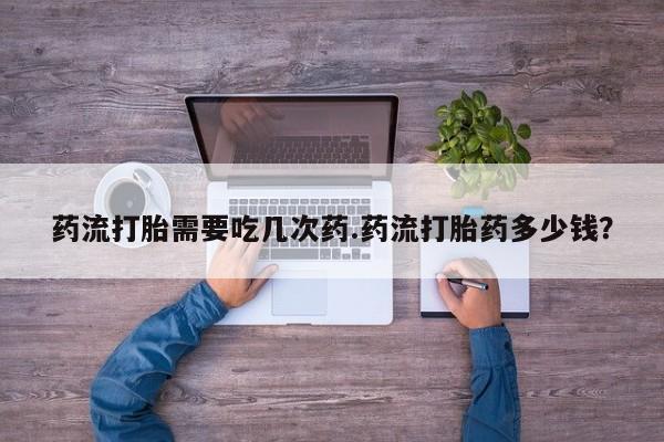 私人卖打胎药微信号药流打胎需要吃几次药.药流打胎药多少钱？