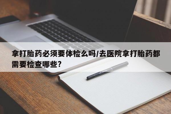 私人卖打胎药微信号拿打胎药必须要体检么吗/去医院拿打胎药都需要检查哪些?