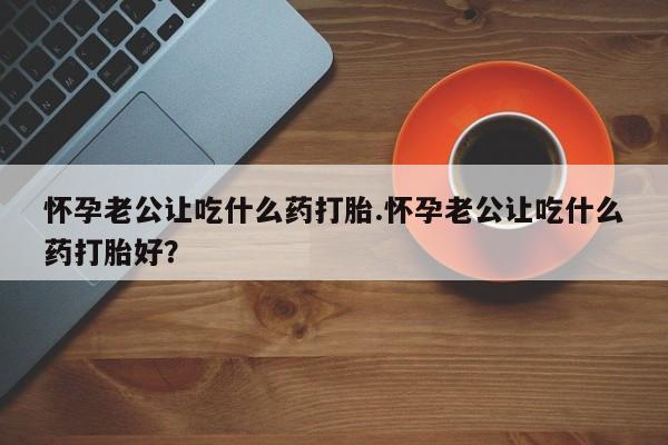 私人卖打胎药微信号怀孕老公让吃什么药打胎.怀孕老公让吃什么药打胎好？