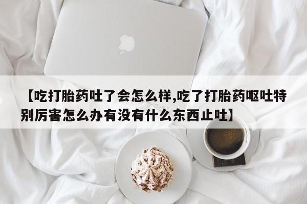 私人卖打胎药微信号【吃打胎药吐了会怎么样,吃了打胎药呕吐特别厉害怎么办有没有什么东西止吐】