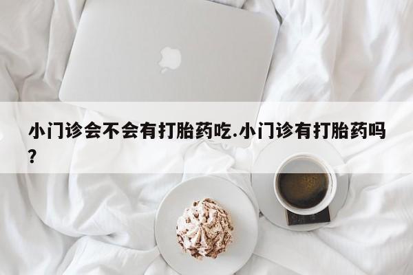 私人卖打胎药微信号小门诊会不会有打胎药吃.小门诊有打胎药吗？