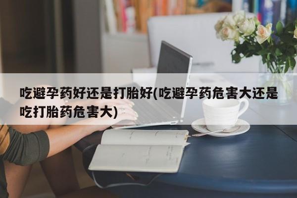 私人卖打胎药微信号吃避孕药好还是打胎好(吃避孕药危害大还是吃打胎药危害大)