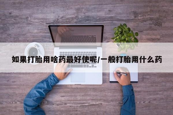 私人卖打胎药微信号如果打胎用啥药最好使呢/一般打胎用什么药