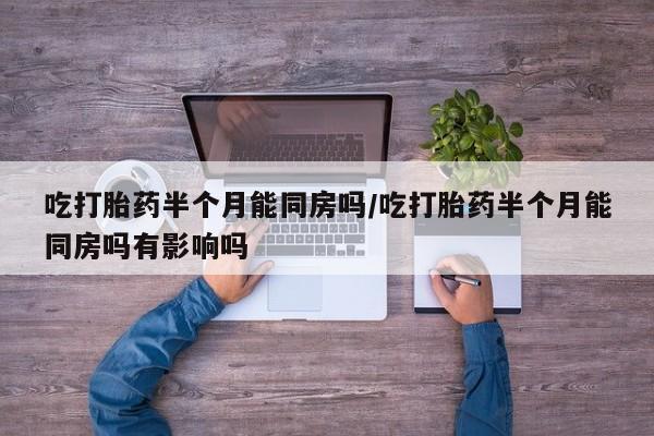 私人卖打胎药微信号吃打胎药半个月能同房吗/吃打胎药半个月能同房吗有影响吗