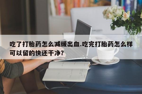 私人卖打胎药微信号吃了打胎药怎么减缓出血.吃完打胎药怎么样可以留的快还干净？
