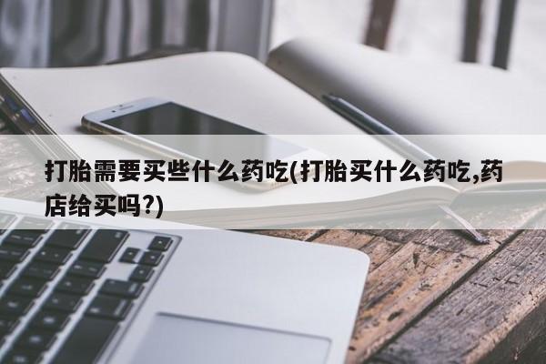 私人卖打胎药微信号打胎需要买些什么药吃(打胎买什么药吃,药店给买吗?)