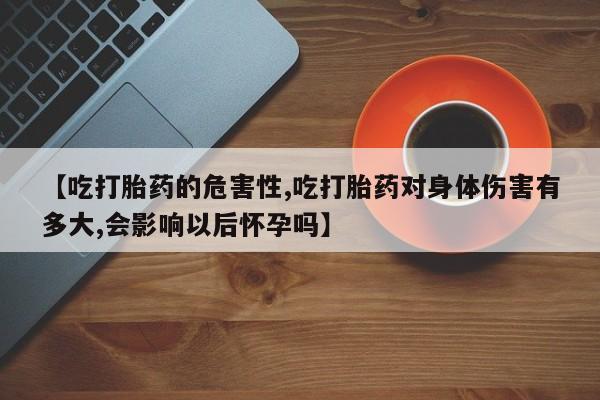 私人卖打胎药微信号【吃打胎药的危害性,吃打胎药对身体伤害有多大,会影响以后怀孕吗】