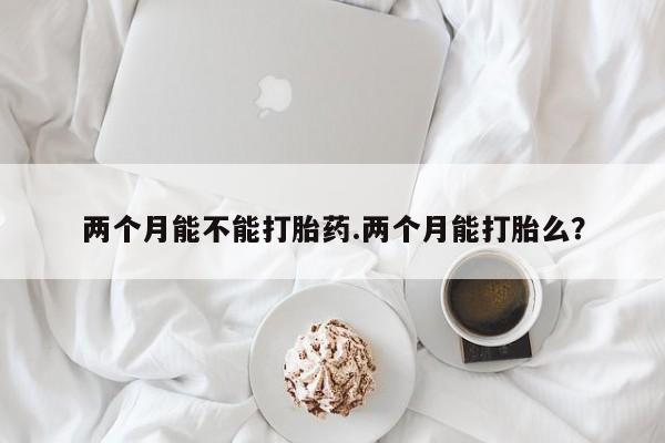 私人卖打胎药微信号两个月能不能打胎药.两个月能打胎么?