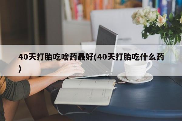 私人卖打胎药微信号40天打胎吃啥药最好(40天打胎吃什么药)