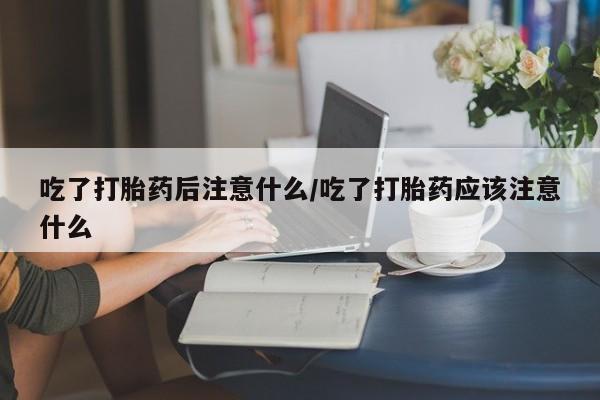 私人卖打胎药微信号吃了打胎药后注意什么/吃了打胎药应该注意什么