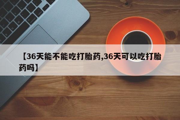 私人卖打胎药微信号【36天能不能吃打胎药,36天可以吃打胎药吗】