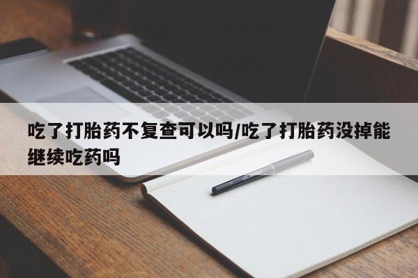 私人卖打胎药微信号吃了打胎药不复查可以吗/吃了打胎药没掉能继续吃药吗