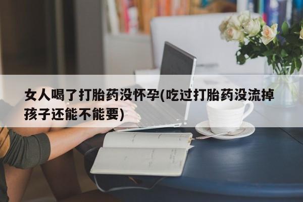 私人卖打胎药微信号女人喝了打胎药没怀孕(吃过打胎药没流掉 孩子还能不能要)
