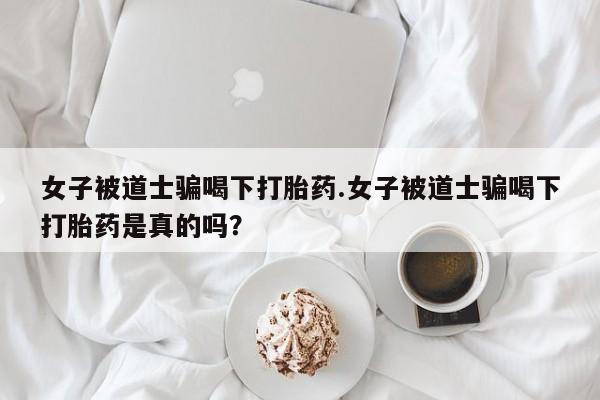 私人卖打胎药微信号女子被道士骗喝下打胎药.女子被道士骗喝下打胎药是真的吗?