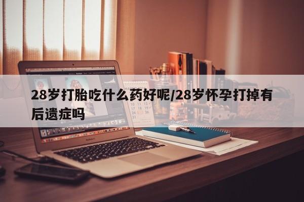 私人卖打胎药微信号28岁打胎吃什么药好呢/28岁怀孕打掉有后遗症吗