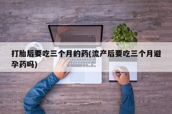 私人卖打胎药微信号打胎后要吃三个月的药(流产后要吃三个月避孕药吗)