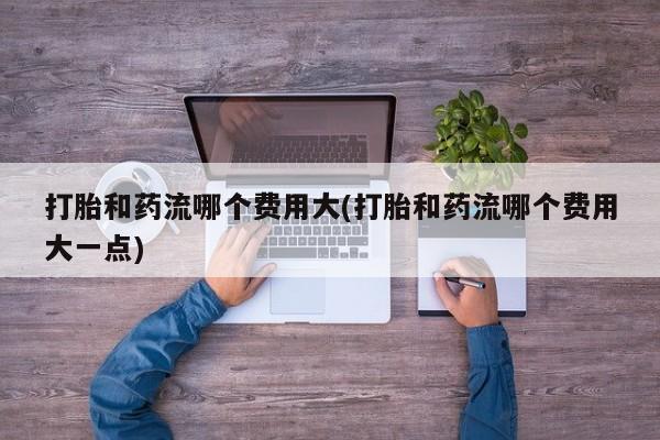 私人卖打胎药微信号打胎和药流哪个费用大(打胎和药流哪个费用大一点)