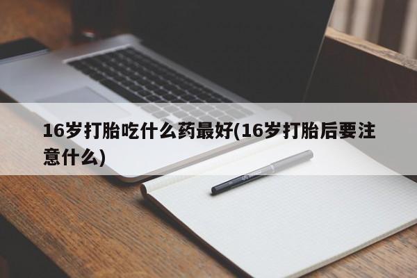 私人卖打胎药微信号16岁打胎吃什么药最好(16岁打胎后要注意什么)