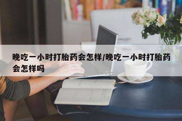 私人卖打胎药微信号晚吃一小时打胎药会怎样/晚吃一小时打胎药会怎样吗