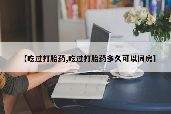 私人卖打胎药微信号【吃过打胎药,吃过打胎药多久可以同房】