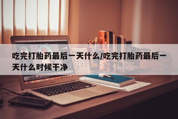 私人卖打胎药微信号吃完打胎药最后一天什么/吃完打胎药最后一天什么时候干净