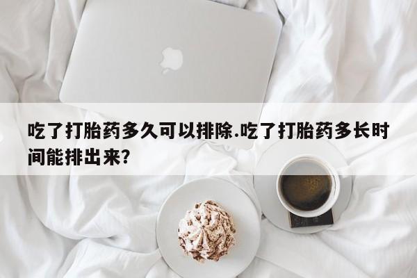 私人卖打胎药微信号吃了打胎药多久可以排除.吃了打胎药多长时间能排出来?