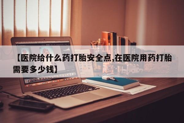 私人卖打胎药微信号【医院给什么药打胎安全点,在医院用药打胎需要多少钱】
