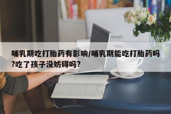私人卖打胎药微信号哺乳期吃打胎药有影响/哺乳期能吃打胎药吗?吃了孩子没妨碍吗?