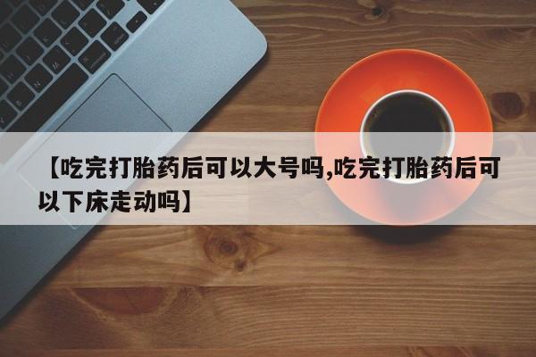 私人卖打胎药微信号【吃完打胎药后可以大号吗,吃完打胎药后可以下床走动吗】