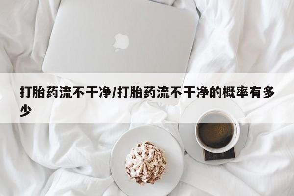 私人卖打胎药微信号打胎药流不干净/打胎药流不干净的概率有多少