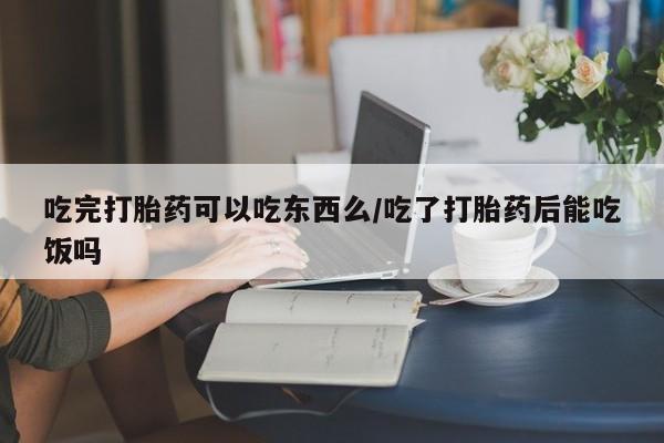 私人卖打胎药微信号吃完打胎药可以吃东西么/吃了打胎药后能吃饭吗