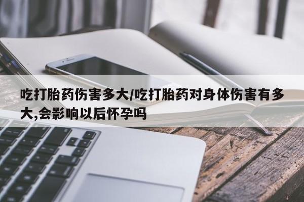 私人卖打胎药微信号吃打胎药伤害多大/吃打胎药对身体伤害有多大,会影响以后怀孕吗
