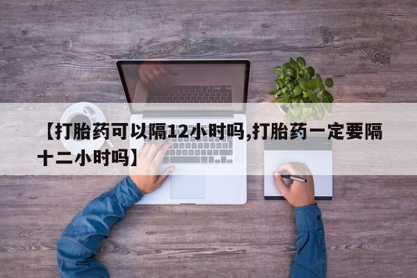 私人卖打胎药微信号【打胎药可以隔12小时吗,打胎药一定要隔十二小时吗】