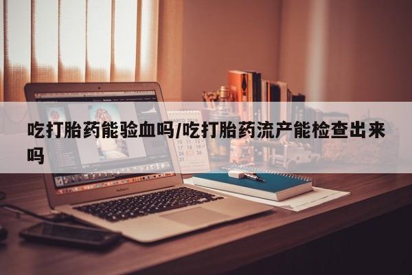 私人卖打胎药微信号吃打胎药能验血吗/吃打胎药流产能检查出来吗